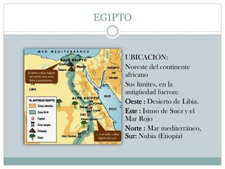EGIPTO
 UBICACIÓN:
 Noreste del continente
africano
 Sus límites, en la
antigüedad fueron:
 Oeste : Desierto de Libia.
 Este : Istmo de Suez y el
Mar Rojo
 Norte : Mar mediterráneo,
Sur: Nubia (Etiopía)
 