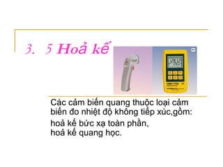 3. 5 Ho kả ế
Các cảm biến quang thuộc loại cảm
biến đo nhiệt độ không tiếp xúc,gồm:
hoả kế bức xạ toàn phần,
hoả kế quang học.
 