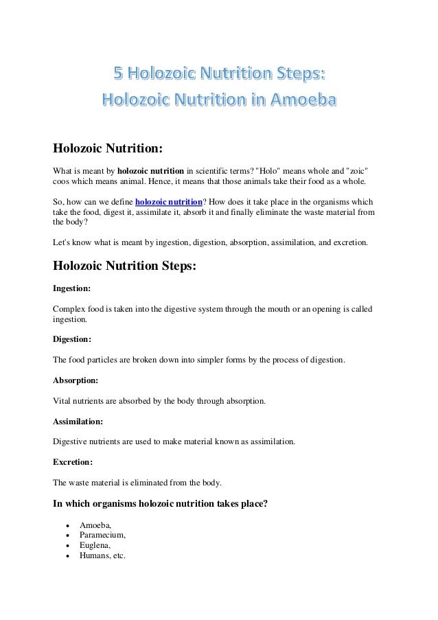 Holozoic Nutrition:
What is meant by holozoic nutrition in scientific terms? "Holo" means whole and "zoic"
coos which means animal. Hence, it means that those animals take their food as a whole.
So, how can we define holozoic nutrition? How does it take place in the organisms which
take the food, digest it, assimilate it, absorb it and finally eliminate the waste material from
the body?
Let's know what is meant by ingestion, digestion, absorption, assimilation, and excretion.
Holozoic Nutrition Steps:
Ingestion:
Complex food is taken into the digestive system through the mouth or an opening is called
ingestion.
Digestion:
The food particles are broken down into simpler forms by the process of digestion.
Absorption:
Vital nutrients are absorbed by the body through absorption.
Assimilation:
Digestive nutrients are used to make material known as assimilation.
Excretion:
The waste material is eliminated from the body.
In which organisms holozoic nutrition takes place?
• Amoeba,
• Paramecium,
• Euglena,
• Humans, etc.
 