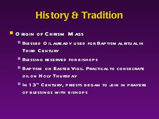 History & Tradition Origin of Chrism Mass Blessed Oil already used for Baptismal ritual in Third Century Blessing reserved for bishops Baptism on Easter Vigil. Practical to consecrate oil on Holy Thursday In 13 th  Century, priests began to join in prayers of blessings with bishops 