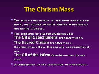 The Chrism Mass The role of the bishop as the high priest of his flock, and source of unity for the ministers of the entire diocese.  The blessing of oils for liturgical use:  The Oil of Catechumens  (for Baptisms),  The Sacred Chrism  (for Baptisms, Confirmation, Holy Orders and consecrations), and  The Oil of the Infirm  (for Anointing of the Sick). A celebration of the institution of priesthood. 
