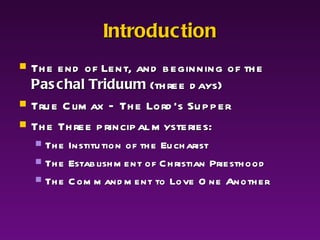 Introduction The end of Lent, and beginning of the  Paschal Triduum  (three days) True Climax – The Lord’s Supper The Three principal mysteries: The Institution of the Eucharist The Establishment of Christian Priesthood The Commandment to Love One Another 