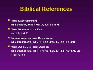 Biblical References The Last Supper:  Mt 26:20, Mk 14:17, Lk 22:14 The Washing of Feet:  Jn 13:1-17 Institution of the Eucharist:  Mt 26:26-29, Mk 14:22-25, Lk 22:15-20 The Agony & the Arrest:  Mt 26:50-56, Mk 14:46-52, Lk 22:49-54, Jn 18:10-11 