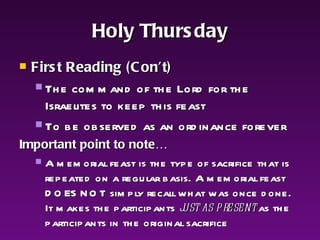 Holy Thursday First Reading (Con’t)   The command of the Lord for the Israelites to keep this feast To be observed as an ordinance forever Important point to note… A memorial feast is the type of sacrifice that is repeated on a regular basis. A memorial feast DOES NOT simply recall what was once done. It makes the participants  just as present  as the participants in the original sacrifice 
