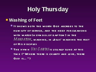 Holy Thursday Washing of Feet It shows both the worth God ascribes to the humility of service, and the need for cleansing with water (a symbol of baptism) in the  Mandatum , washing, in Jesus' washing the feet of His disciples The hymn  Ubi Caritas  is usually sung at this time (“Where there is charity and love, there God is…”) 