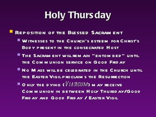 Holy Thursday Reposition of the Blessed Sacrament Witnesses to the Church's esteem for Christ's Body present in the consecrated Host The Sacrament will remain "entombed" until the Communion service on Good Friday No Mass will be celebrated in the Church until the Easter Vigil proclaims the Resurrection Only the dying ( Viaticum ) may receive Communion in between Holy Thursday/Good Friday and Good Friday / Easter Vigil 
