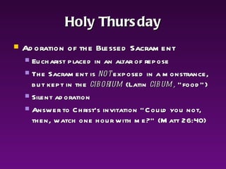 Holy Thursday Adoration of the Blessed Sacrament Eucharist placed in an altar of repose The Sacrament is  not  exposed in a monstrance, but kept in the  ciborium  (Latin  cibum,  “food”) Silent adoration Answer to Christ's invitation "Could you not, then, watch one hour with me?" (Matt 26:40)  