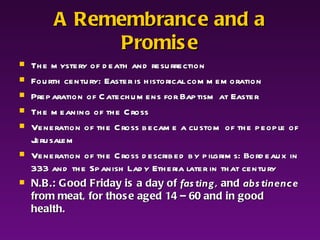 A Remembrance and a Promise The mystery of death and resurrection Fourth century: Easter is historical commemoration Preparation of Catechumens for Baptism at Easter The meaning of the Cross Veneration of the Cross became a custom of the people of Jerusalem  Veneration of the Cross described by pilgrims: Bordeaux in 333 and the Spanish Lady Etheria later in that century  N.B.: Good Friday is a day of  fasting , and  abstinence  from meat, for those aged 14 – 60 and in good health. 