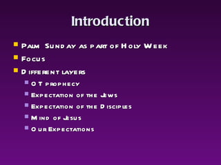 Introduction Palm Sunday as part of Holy Week Focus Different layers OT prophecy Expectation of the Jews Expectation of the Disciples Mind of Jesus Our Expectations 