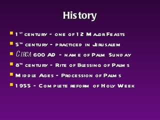 History 1 st  century – one of 12 Major Feasts 5 th  century – practiced in Jerusalem Circa  600 AD – name of Palm Sunday 8 th  century – Rite of Blessing of Palms Middle Ages – Procession of Palms 1955 – Complete reform of Holy Week 