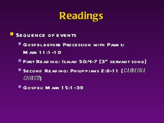 Readings Sequence of events Gospel before Procession with Palms: Mark 11:1-10  First Reading: Isaiah 50:4-7 [3 rd  servant song] Second Reading: Philippians 2:6-11 [ carmina christi ] Gospel: Mark 15:1-39 