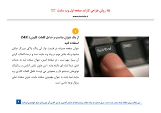 . ‫فرمائید‬ ‫خودداری‬ ‫منبع‬ ‫ذکر‬ ‫بدون‬ ‫آن‬ ‫آنالین‬ ‫غیر‬ ‫یا‬ ‫و‬ ‫آنالین‬ ‫انتشار‬ ‫از‬ ‫لطفا‬ ‫بیشتر‬ ‫مطالب‬ ‫ارائه‬ ‫از‬ ‫حمایت‬ ‫برای‬ . ‫است‬ ‫شده‬ ‫منتشر‬ ‫شما‬ ‫مطالعه‬ ‫برای‬ ‫مطالب‬ ‫این‬4
)SEO( ‫کلیدی‬ ‫کلمات‬ ‫شامل‬ ‫و‬ ‫مناسب‬ ‫عنوان‬ ‫يك‬ ‫از‬
‫كنيد‬ ‫استفاده‬
‫نمايان‬ ‫مرورگر‬ ‫باالي‬ ‫رنگ‬ ‫آبي‬ ‫نوار‬ ‫قسمت‬ ‫در‬ ‫هميشه‬ ‫صفحه‬ ‫عنوان‬
‫كردن‬ ‫انتخاب‬ ‫درست‬ ‫و‬ ‫است‬ ‫سايت‬ ‫وب‬ ‫برند‬ ‫در‬ ‫مهم‬ ‫بخش‬ ‫يك‬ ‫و‬ ‫ميشود‬
‫خدمات‬ ‫به‬ ‫بايد‬ ‫صفحه‬ ‫عنوان‬ ،‫اصلي‬ ‫صفحه‬ ‫در‬ . ‫است‬ ‫مهم‬ ‫بسيار‬ ‫آن‬
‫رنكينگ‬ ‫در‬ ‫اساسي‬ ‫نقشي‬ ‫عنوان‬ ‫اين‬ . ‫باشد‬ ‫داشته‬ ‫اي‬ ‫اشاره‬ ‫شما‬ ‫اصلي‬
‫وب‬ ‫كليدي‬ ‫كلمات‬ ‫شامل‬ ‫بايست‬ ‫مي‬ ‫همچنين‬ ‫و‬ ‫دارد‬ ‫جستجو‬ ‫موتورهاي‬
‫اصلي‬ ‫صفحه‬ ‫عنوان‬ ،‫سايت‬ ‫صفحه‬ ‫مهمترين‬ ‫عنوان‬ ‫به‬ .‫باشد‬ ‫شما‬ ‫سايت‬
.‫است‬ ‫خاصي‬ ‫توجه‬ ‫سزاوار‬
:::: ‫سایت‬ ‫وب‬ ‫اول‬ ‫صفحه‬ ‫کارآمد‬ ‫طراحی‬ ‫روش‬ 15
www.startsite.ir
1
 