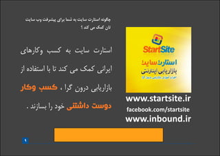 www.startsite.ir
www.inbound.ir
facebook.com/startsite
9
‫سایت‬ ‫وب‬ ‫پیشرفت‬ ‫برای‬ ‫شما‬ ‫به‬ ‫سایت‬ ‫استارت‬ ‫چگونه‬
‫؟‬ ‫کند‬ ‫می‬ ‫کمک‬ ‫تان‬
‫وکارهای‬ ‫کسب‬ ‫به‬ ‫سایت‬ ‫استارت‬
‫از‬ ‫استفاده‬ ‫با‬ ‫تا‬ ‫کند‬ ‫می‬ ‫کمک‬ ‫ایرانی‬
‫وکار‬ ‫کسب‬ ، ‫گرا‬ ‫درون‬ ‫بازاریابی‬
. ‫بسازند‬ ‫را‬ ‫خود‬ ‫داشتنی‬ ‫دوست‬
. ‫نمائید‬ ‫مراجعه‬ ‫زیر‬ ‫آدرس‬ ‫به‬ ‫الکترونیکی‬ ‫کتاب‬ ‫این‬ ‫کامل‬ ‫نسخه‬ ‫به‬ ‫دستیابی‬ ‫برای‬
www.startsite/15design
 