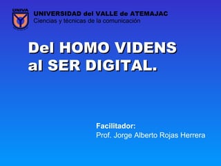 Del HOMO VIDENSDel HOMO VIDENS
al SER DIGITAL.al SER DIGITAL.
Prof. Jorge Alberto Rojas Herrera
Ciencias y técnicas de la comunicación
UNIVERSIDAD del VALLE de ATEMAJAC
Facilitador:
 