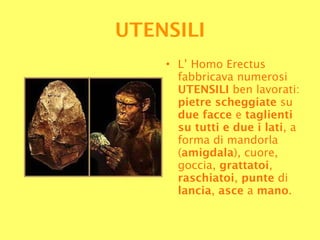 L’ Homo Erectus fabbricava numerosi  UTENSILI  ben lavorati:  pietre scheggiate  su  due facce  e  taglienti   su tutti e due i lati , a forma di mandorla ( amigdala ), cuore, goccia,  grattatoi ,  raschiatoi ,  punte  di  lancia ,  asce  a  mano . UTENSILI 