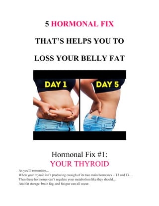 5 HORMONAL FIX
THAT’S HELPS YOU TO
LOSS YOUR BELLY FAT
Hormonal Fix #1:
YOUR THYROID
As you’ll remember…
When your thyroid isn’t producing enough of its two main hormones – T3 and T4…
Then these hormones can’t regulate your metabolism like they should…
And fat storage, brain fog, and fatigue can all occur.
 