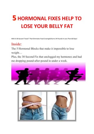 HORMONAL FIXES HELP TO
LOSE YOUR BELLY FAT
With A 30-Second “Snack” That Eliminates Food Cravings& Burns 34 Pounds In Less Than 60 Days!
Inside:
The 5 Hormonal Blocks that make it impossible to lose
weight…
Plus, the 30 Second Fix that unclogged my hormones and had
me dropping pound-after-pound in under a week.
 