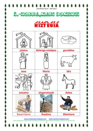 [Escriba texto]
LAGUNTZA GELA – HIPI GELA

5.-HORRA,MARI DOMINGI
Hiztegia

jaiotza

Belengo estalpea

goroldioa

Joxe

María

idia

artzaina

aingerutxoak

Astoa

Baserritarra

Ikazkina

Olentzero

www.margarigela.blogspot.com

www.hipialtza.blogspot.com

Autor pictogramas: Sergio Palao Procedencia: ARASAAC (http://catedu.es/arasaac/) Licencia: CC (BY-NC-SA)

2

 