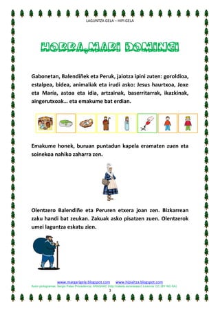 [Escriba texto]
LAGUNTZA GELA – HIPI GELA

HORRA,MARI DOMINGI
Gabonetan, Balendiñek eta Peruk, jaiotza ipini zuten: goroldioa,
estalpea, bidea, animaliak eta irudi asko: Jesus haurtxoa, Joxe
eta María, astoa eta idia, artzainak, baserritarrak, ikazkinak,
aingerutxoak… eta emakume bat erdian.

Emakume honek, buruan puntadun kapela eramaten zuen eta
soinekoa nahiko zaharra zen.

Olentzero Balendiñe eta Peruren etxera joan zen. Bizkarrean
zaku handi bat zeukan. Zakuak asko pisatzen zuen. Olentzerok
umei laguntza eskatu zien.

www.margarigela.blogspot.com

www.hipialtza.blogspot.com

Autor pictogramas: Sergio Palao Procedencia: ARASAAC (http://catedu.es/arasaac/) Licencia: CC (BY-NC-SA)

3

 
