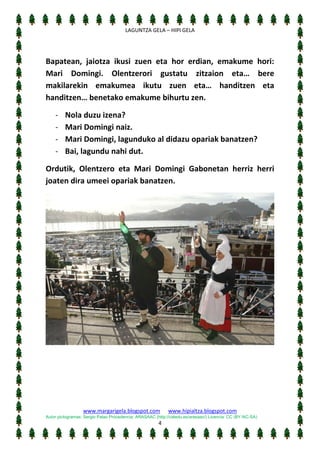 [Escriba texto]
LAGUNTZA GELA – HIPI GELA

Bapatean, jaiotza ikusi zuen eta hor erdian, emakume hori:
Mari Domingi. Olentzerori gustatu zitzaion eta… bere
makilarekin emakumea ikutu zuen eta… handitzen eta
handitzen… benetako emakume bihurtu zen.
-

Nola duzu izena?
Mari Domingi naiz.
Mari Domingi, lagunduko al didazu opariak banatzen?
Bai, lagundu nahi dut.

Ordutik, Olentzero eta Mari Domingi Gabonetan herriz herri
joaten dira umeei opariak banatzen.

www.margarigela.blogspot.com

www.hipialtza.blogspot.com

Autor pictogramas: Sergio Palao Procedencia: ARASAAC (http://catedu.es/arasaac/) Licencia: CC (BY-NC-SA)

4

 