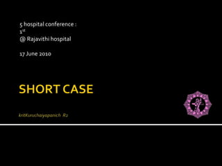 SHORT CASEkritKuruchaiyapanich  R2 5 hospital conference :   1st @ Rajavithi hospital 17 June 2010  