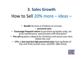 3. Sales Growth
How to Sell 20% more – ideas –
• Bundle Services or Products to increase
– perceived value
• Encourage frequent return to purchase eg loyalty cards, set
price maintenance, want brushes with that paint?
• Pre-sell eg place a deposit for Christmas and secure your item
before the rush
• Offer a low-cost but high perceived value item eg Books of
Tips and Tricks (create once, sell/offer 100s times)
 