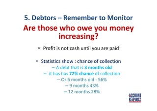 5. Debtors – Remember to Monitor
Are those who owe you money
increasing?
• Profit is not cash until you are paid
• Statistics show : chance of collection
– A debt that is 3 months old
– it has has 72% chance of collection
– Or 6 months old - 56%
– 9 months 43%
– 12 months 28%
 