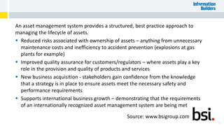 An asset management system provides a structured, best practice approach to
managing the lifecycle of assets.
 Reduced risks associated with ownership of assets – anything from unnecessary
maintenance costs and inefficiency to accident prevention (explosions at gas
plants for example)
 Improved quality assurance for customers/regulators – where assets play a key
role in the provision and quality of products and services
 New business acquisition - stakeholders gain confidence from the knowledge
that a strategy is in place to ensure assets meet the necessary safety and
performance requirements
 Supports international business growth – demonstrating that the requirements
of an internationally recognized asset management system are being met
43
Source: www.bsigroup.com
 