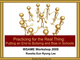 WSAME Workshop 2009 Rosetta Eun Ryong Lee Practicing for the Real Thing:  Putting an End to Bullying and Bias in Schools Rosetta Eun Ryong Lee Rosetta Eun Ryong Lee 
