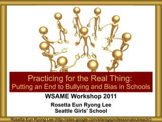 WSAME Workshop 2011 Rosetta Eun Ryong Lee Seattle Girls’ School Practicing for the Real Thing:  Putting an End to Bullying and Bias in Schools Rosetta Eun Ryong Lee (http://sites.google.com/site/sgsprofessionaloutreach/) 
