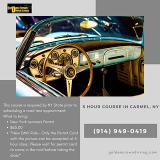 New York Learners Permit
$65.00
*New DMV Rule – Only the Permit Card
with the picture can be accepted at 5-
hour class. Please wait for permit card
to come in the mail before taking the
class*
This course is required by NY State prior to
scheduling a road test appointment.
What to bring:
5 HOUR COURSE IN CARMEL, NY
(914) 949-0419
goldencrowndriving.com
 