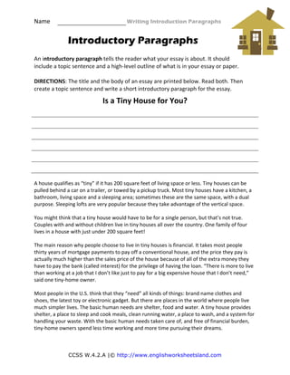 Name                                                   Writing Introduction Paragraphs 
CCSS W.4.2.A |© http://www.englishworksheetsland.com
Introductory Paragraphs
 
An introductory paragraph tells the reader what your essay is about. It should 
include a topic sentence and a high‐level outline of what is in your essay or paper. 
 
DIRECTIONS: The title and the body of an essay are printed below. Read both. Then 
create a topic sentence and write a short introductory paragraph for the essay. 
Is a Tiny House for You? 
 
 
 
 
 
A house qualifies as “tiny” if it has 200 square feet of living space or less. Tiny houses can be 
pulled behind a car on a trailer, or towed by a pickup truck. Most tiny houses have a kitchen, a 
bathroom, living space and a sleeping area; sometimes these are the same space, with a dual 
purpose. Sleeping lofts are very popular because they take advantage of the vertical space. 
You might think that a tiny house would have to be for a single person, but that’s not true. 
Couples with and without children live in tiny houses all over the country. One family of four 
lives in a house with just under 200 square feet!  
The main reason why people choose to live in tiny houses is financial. It takes most people 
thirty years of mortgage payments to pay off a conventional house, and the price they pay is 
actually much higher than the sales price of the house because of all of the extra money they 
have to pay the bank (called interest) for the privilege of having the loan. “There is more to live 
than working at a job that I don’t like just to pay for a big expensive house that I don’t need,” 
said one tiny‐home owner.   
Most people in the U.S. think that they “need” all kinds of things: brand name clothes and 
shoes, the latest toy or electronic gadget. But there are places in the world where people live 
much simpler lives. The basic human needs are shelter, food and water. A tiny house provides 
shelter, a place to sleep and cook meals, clean running water, a place to wash, and a system for 
handling your waste. With the basic human needs taken care of, and free of financial burden, 
tiny‐home owners spend less time working and more time pursuing their dreams.
 