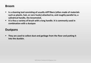Delhindra/ chefqtrainer.blogspot.com
Broom
 Is a cleaning tool consisting of usually stiff fibers (often made of materials
such as plastic, hair, or corn husks) attached to, and roughly parallel to, a
cylindrical handle, the broomstick.
 It is thus a variety of brush with a long handle. It is commonly used in
combination with a dustpan
Dustpans
 They are used to collect dust and garbage from the floor and putting it
into the dustbin.
 