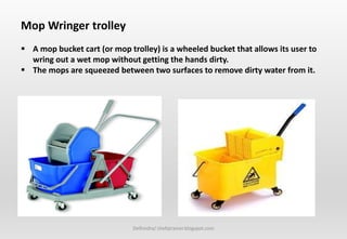 Delhindra/ chefqtrainer.blogspot.com
Mop Wringer trolley
 A mop bucket cart (or mop trolley) is a wheeled bucket that allows its user to
wring out a wet mop without getting the hands dirty.
 The mops are squeezed between two surfaces to remove dirty water from it.
 