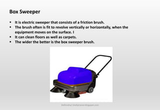 Delhindra/ chefqtrainer.blogspot.com
Box Sweeper
 It is electric sweeper that consists of a friction brush.
 The brush often is fit to revolve vertically or horizontally, when the
equipment moves on the surface. I
 It can clean floors as well as carpets.
 The wider the better is the box sweeper brush.
 