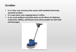 Delhindra/ chefqtrainer.blogspot.com
Scrubber
 It is a floor care accessory that comes with handheld electrically
operated scrubber.
 It is used where only mopping doesn’t suffice.
 It can scrub stubborn and sticky stains on the floors of cafeterias,
restaurants, lobbies, and fitness areas where people can take food
and beverages.
 