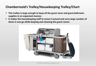 Delhindra/ chefqtrainer.blogspot.com
Chambermaid’s Trolley/Housekeeping Trolley/Chart
 This trolley is large enough to keep all the guest room and guest bathroom
supplies in an organized manner.
 It makes the housekeeping staff to move it around and carry large number of
items in one go while keeping and cleaning the guest rooms.
 