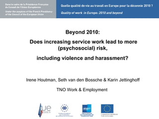 Beyond 2010:  Does increasing service work lead to more (psychosocial) risk,  including violence and harassment?  2010: does increasing service work lead to more psychosocial  Irene Houtman, Seth van den Bossche & Karin Jettinghoff  TNO Work & Employment ? 