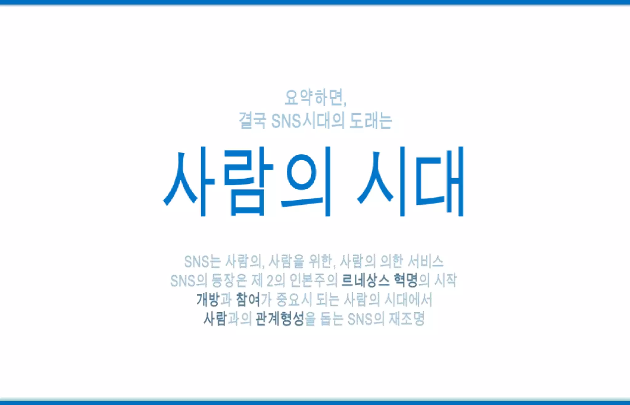 요약하면, 결국 SNS시대의 도래는사람의 시대SNS는 사람의, 사람을 위한, 사람의 의한 서비스SNS의 등장은제 2의 인본주의 르네상스 혁명의 시작개방과 참여가 중요시 되는 사람의 시대에서사람과의 관계형성을 돕는 SNS의 재조명