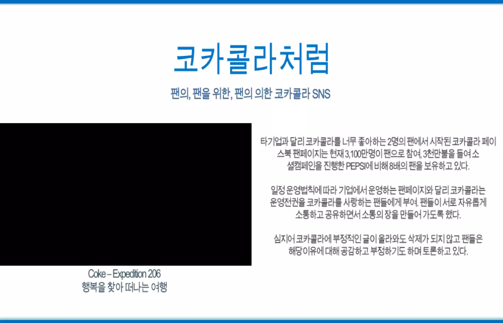 코카콜라처럼팬의, 팬을 위한, 팬의 의한 코카콜라 SNS타기업과 달리 코카콜라를 너무 좋아하는 2명의 팬에서 시작된 코카콜라 페이스북팬페이지는 현재 3,100만명이 팬으로 참여, 3천만불을 들여 소셜캠페인을 진행한 PEPSI에 비해 8배의 팬을 보유하고 있다.일정 운영법칙에 따라 기업에서 운영하는 팬페이지와 달리 코카콜라는 운영전권을 코카콜라를 사랑하는 팬들에게 부여. 팬들이 서로 자유롭게 소통하고 공유하면서 소통의 장을 만들어 가도록 했다.심지어 코카콜라에 부정적인 글이 올라와도 삭제가 되지 않고 팬들은해당이유에 대해 공감하고 부정하기도 하며 토론하고 있다.Coke – Expedition 206행복을 찾아 떠나는 여행