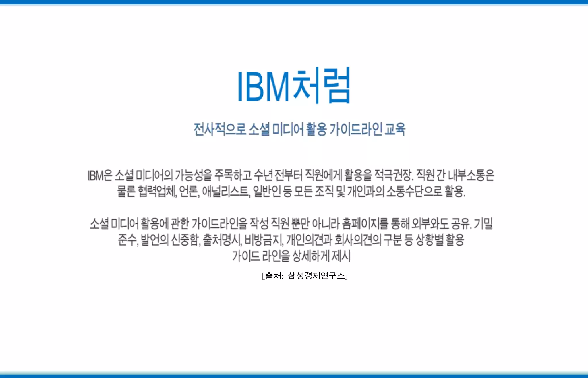 IBM처럼전사적으로 소셜 미디어 활용 가이드라인 교육IBM은 소셜 미디어의 가능성을 주목하고 수년 전부터 직원에게 활용을 적극권장. 직원 간 내부소통은 물론 협력업체, 언론, 애널리스트, 일반인 등 모든 조직 및 개인과의 소통수단으로 활용. 소셜 미디어 활용에 관한 가이드라인을 작성 직원 뿐만 아니라 홈페이지를 통해 외부와도 공유. 기밀준수, 발언의 신중함, 출처명시, 비방금지, 개인의견과 회사의견의 구분 등 상황별 활용 가이드 라인을 상세하게 제시[출처:  삼성경제연구소]
