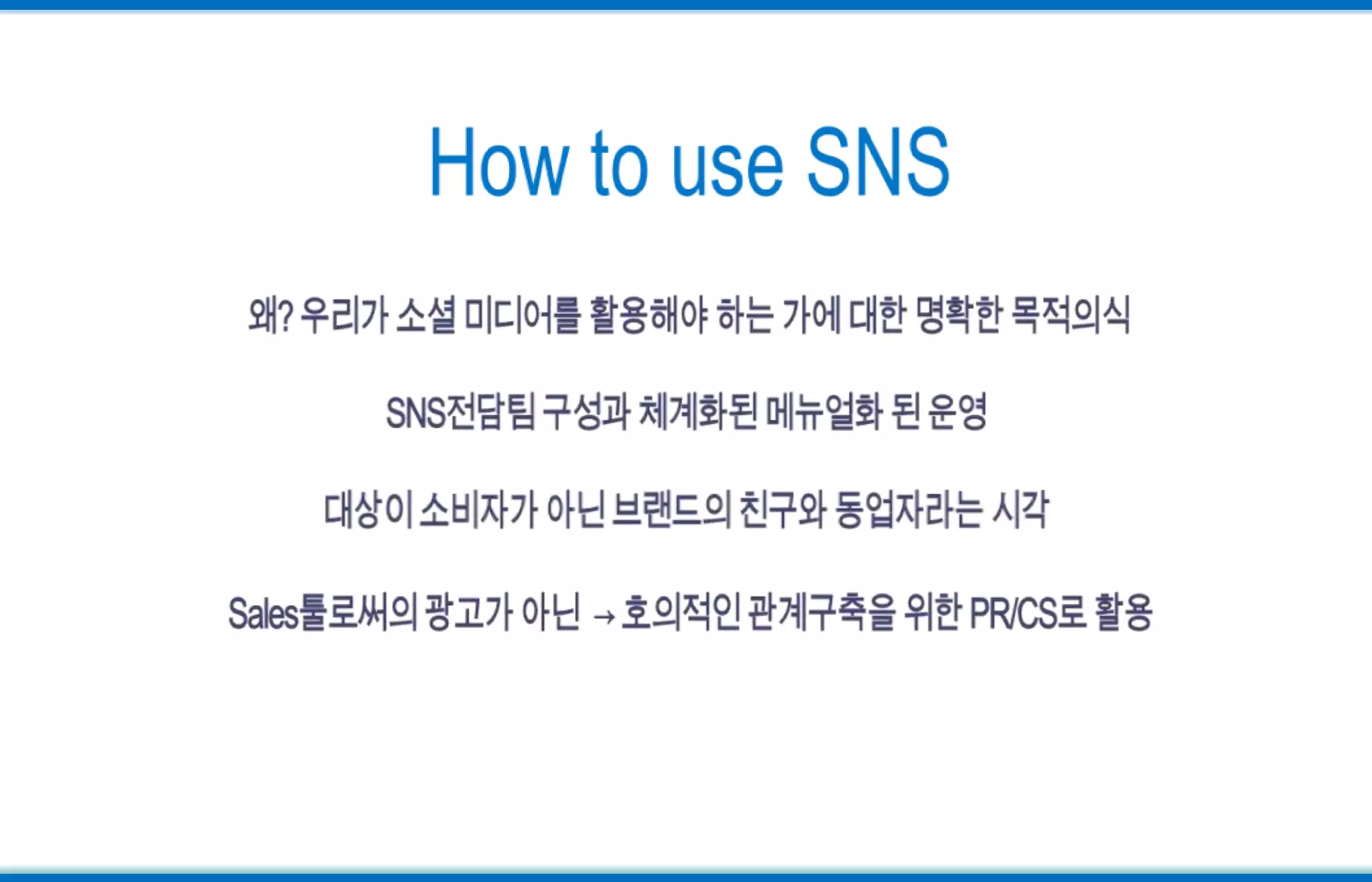 How to use SNS왜? 우리가 소셜 미디어를 활용해야 하는 가에 대한 명확한 목적의식SNS전담팀 구성과 체계화된 메뉴얼화 된 운영대상이 소비자가 아닌 브랜드의 친구와 동업자라는 시각Sales툴로써의 광고가 아닌  -> 호의적인 관계구축을 위한 PR/CS로 활용