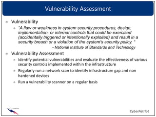 Vulnerability Assessment

Vulnerability
   “A flaw or weakness in system security procedures, design,
   implementation, or internal controls that could be exercised
   (accidentally triggered or intentionally exploited) and result in a
   security breach or a violation of the system's security policy. “
                       - National Institute of Standards and Technology
Vulnerability Assessment
   Identify potential vulnerabilities and evaluate the effectiveness of various
   security controls implemented within the infrastructure
   Regularly run a network scan to identify infrastructure gap and non
   hardened devices
   Run a vulnerability scanner on a regular basis
 