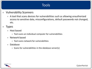 Tools
Vulnerability Scanners
   A tool that scans devices for vulnerabilities such as allowing unauthorized
   access to sensitive data, misconfigurations, default passwords not changed,
   etc.
Types
   Host based
        Tool scans an individual computer for vulnerabilities
   Network based
        Tool scans network for vulnerabilities
   Database
        Scans for vulnerabilities in the database server(s)
 