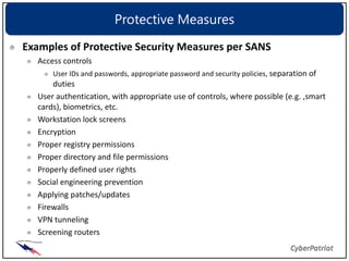 Protective Measures
Examples of Protective Security Measures per SANS
   Access controls
       User IDs and passwords, appropriate password and security policies, separation of
       duties
   User authentication, with appropriate use of controls, where possible (e.g. ,smart
   cards), biometrics, etc.
   Workstation lock screens
   Encryption
   Proper registry permissions
   Proper directory and file permissions
   Properly defined user rights
   Social engineering prevention
   Applying patches/updates
   Firewalls
   VPN tunneling
   Screening routers
 