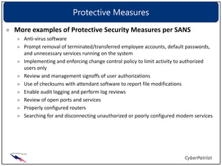Protective Measures
More examples of Protective Security Measures per SANS
  Anti-virus software
  Prompt removal of terminated/transferred employee accounts, default passwords,
  and unnecessary services running on the system
  Implementing and enforcing change control policy to limit activity to authorized
  users only
  Review and management signoffs of user authorizations
  Use of checksums with attendant software to report file modifications
  Enable audit logging and perform log reviews
  Review of open ports and services
  Properly configured routers
  Searching for and disconnecting unauthorized or poorly configured modem services
 