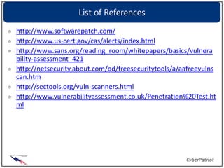 List of References

http://www.softwarepatch.com/
http://www.us-cert.gov/cas/alerts/index.html
http://www.sans.org/reading_room/whitepapers/basics/vulnera
bility-assessment_421
http://netsecurity.about.com/od/freesecuritytools/a/aafreevulns
can.htm
http://sectools.org/vuln-scanners.html
http://www.vulnerabilityassessment.co.uk/Penetration%20Test.ht
ml
 