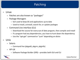 Patching

Linux
   Patches are also known as “packages”
   Package Managers
        GUI used to keep OS and applications up to date
        Used to install, uninstall, search for, or update packages
   Command Line interface (CLI)
        Download the source for every out of date program, then compile and install
        If a program had any dependencies, you have to hunt down the dependency
        Use the “apt-get” command or “yum” depending on distro
Unix
   Solaris
        Command line (pkgadd, pkgrm, pkginfo)
   HP-UX
        Software Package Builder (SPB) – provides both GUI and CLI
 