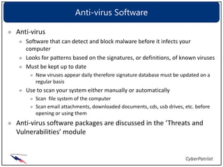 Anti-virus Software

Anti-virus
   Software that can detect and block malware before it infects your
   computer
   Looks for patterns based on the signatures, or definitions, of known viruses
   Must be kept up to date
      New viruses appear daily therefore signature database must be updated on a
      regular basis
   Use to scan your system either manually or automatically
      Scan file system of the computer
      Scan email attachments, downloaded documents, cds, usb drives, etc. before
      opening or using them
Anti-virus software packages are discussed in the ‘Threats and
Vulnerabilities’ module
 