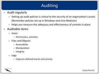 Auditing
Audit regularly
   Setting up audit policies is critical to the security of an organization’s assets
   (Remember policies set up in Windows and Unix Modules)
   Helps you measure the adequacy and effectiveness of controls in place
Auditable items
   Users
       Permissions, activities
   Files and Objects
       Accessibility
       Manipulation
       Integrity
   Logs
       Captures defined events and activity
 